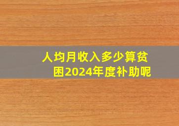 人均月收入多少算贫困2024年度补助呢