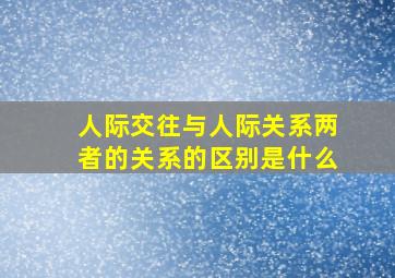 人际交往与人际关系两者的关系的区别是什么