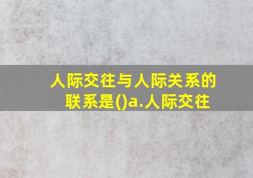 人际交往与人际关系的联系是()a.人际交往