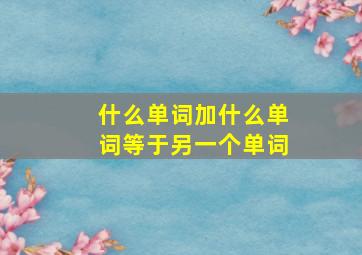 什么单词加什么单词等于另一个单词