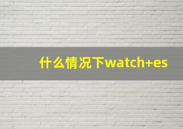 什么情况下watch+es