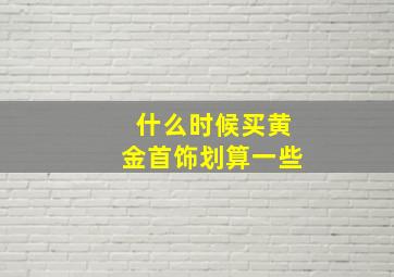 什么时候买黄金首饰划算一些