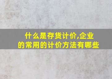 什么是存货计价,企业的常用的计价方法有哪些