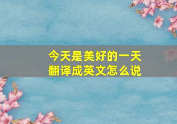 今天是美好的一天翻译成英文怎么说