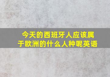 今天的西班牙人应该属于欧洲的什么人种呢英语