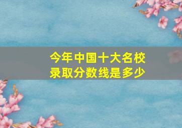 今年中国十大名校录取分数线是多少