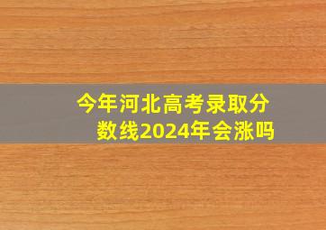 今年河北高考录取分数线2024年会涨吗