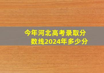 今年河北高考录取分数线2024年多少分