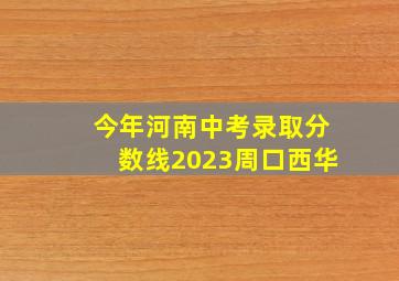 今年河南中考录取分数线2023周口西华