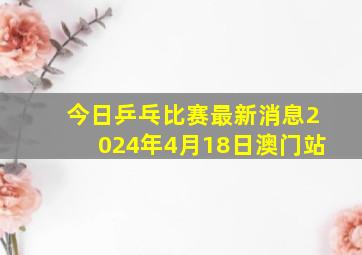 今日乒乓比赛最新消息2024年4月18日澳门站