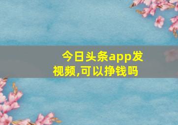 今日头条app发视频,可以挣钱吗