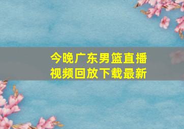 今晚广东男篮直播视频回放下载最新