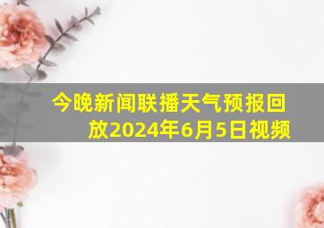 今晚新闻联播天气预报回放2024年6月5日视频