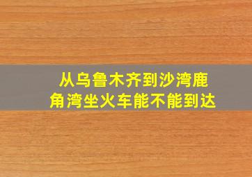 从乌鲁木齐到沙湾鹿角湾坐火车能不能到达