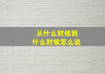 从什么时候到什么时候怎么说