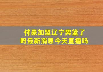 付豪加盟辽宁男篮了吗最新消息今天直播吗