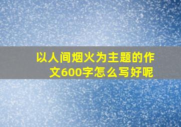 以人间烟火为主题的作文600字怎么写好呢