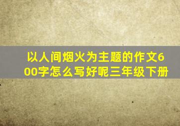 以人间烟火为主题的作文600字怎么写好呢三年级下册