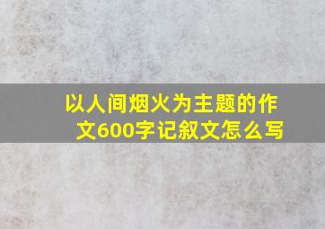 以人间烟火为主题的作文600字记叙文怎么写