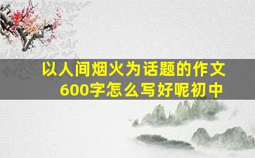 以人间烟火为话题的作文600字怎么写好呢初中