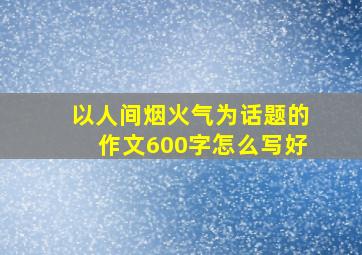 以人间烟火气为话题的作文600字怎么写好