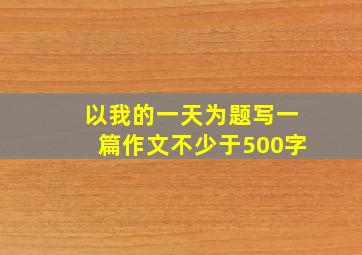 以我的一天为题写一篇作文不少于500字