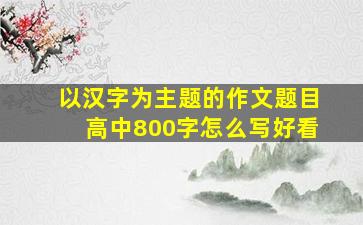 以汉字为主题的作文题目高中800字怎么写好看