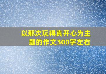 以那次玩得真开心为主题的作文300字左右