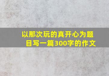 以那次玩的真开心为题目写一篇300字的作文