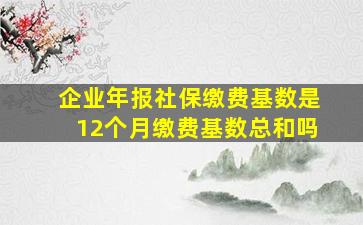 企业年报社保缴费基数是12个月缴费基数总和吗