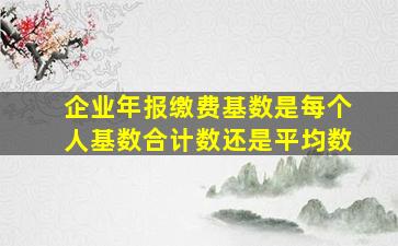 企业年报缴费基数是每个人基数合计数还是平均数