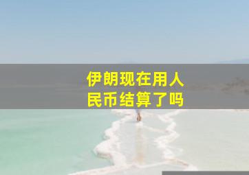 伊朗现在用人民币结算了吗