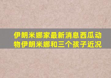 伊朗米娜家最新消息西瓜动物伊朗米娜和三个孩子近况