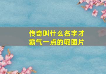 传奇叫什么名字才霸气一点的呢图片