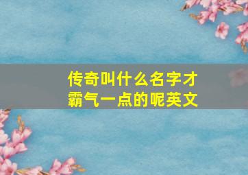 传奇叫什么名字才霸气一点的呢英文