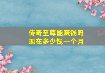 传奇至尊能赚钱吗现在多少钱一个月