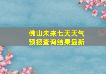 佛山未来七天天气预报查询结果最新