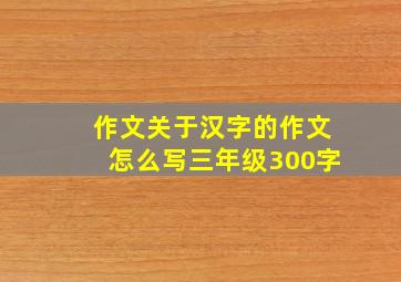 作文关于汉字的作文怎么写三年级300字