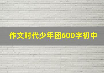 作文时代少年团600字初中