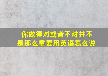 你做得对或者不对并不是那么重要用英语怎么说