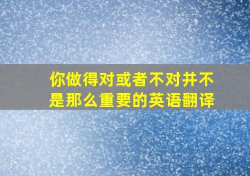 你做得对或者不对并不是那么重要的英语翻译