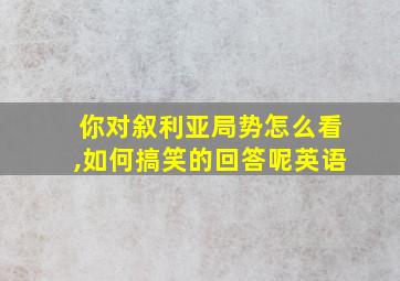 你对叙利亚局势怎么看,如何搞笑的回答呢英语