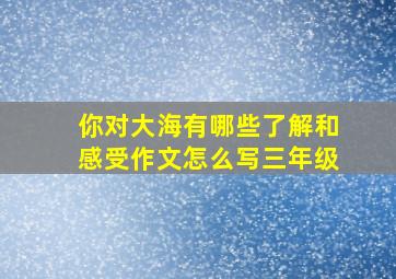 你对大海有哪些了解和感受作文怎么写三年级