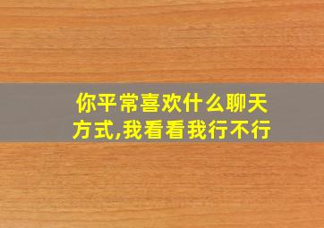 你平常喜欢什么聊天方式,我看看我行不行