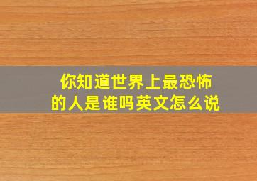 你知道世界上最恐怖的人是谁吗英文怎么说