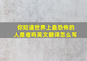 你知道世界上最恐怖的人是谁吗英文翻译怎么写