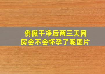 例假干净后两三天同房会不会怀孕了呢图片