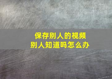 保存别人的视频别人知道吗怎么办