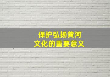 保护弘扬黄河文化的重要意义