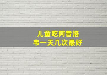 儿童吃阿昔洛韦一天几次最好